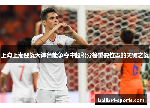 上海上港迎战天津鲁能争夺中超积分榜重要位置的关键之战
